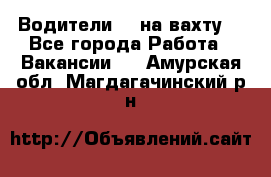 Водители BC на вахту. - Все города Работа » Вакансии   . Амурская обл.,Магдагачинский р-н